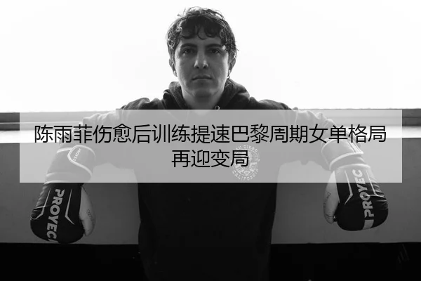 陈雨菲伤愈后训练提速巴黎周期女单格局再迎变局