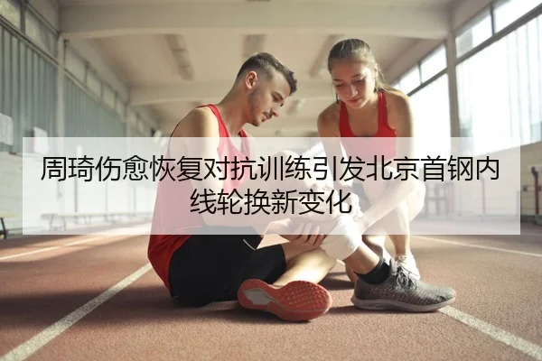 周琦伤愈恢复对抗训练引发北京首钢内线轮换新变化